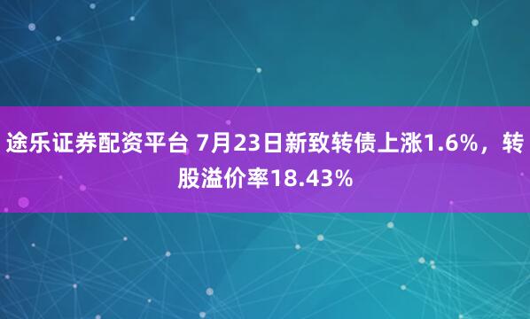 途乐证券配资平台 7月23日新致转债上涨1.6%，转股溢价率18.43%