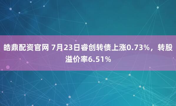 皓鼎配资官网 7月23日睿创转债上涨0.73%，转股溢价率6.51%