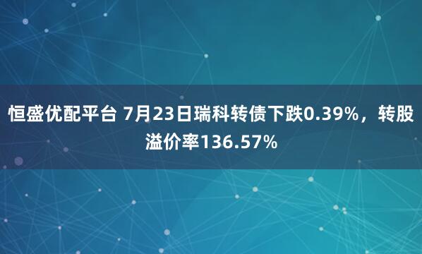 恒盛优配平台 7月23日瑞科转债下跌0.39%，转股溢价率136.57%