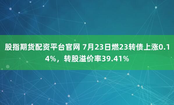股指期货配资平台官网 7月23日燃23转债上涨0.14%，转股溢价率39.41%