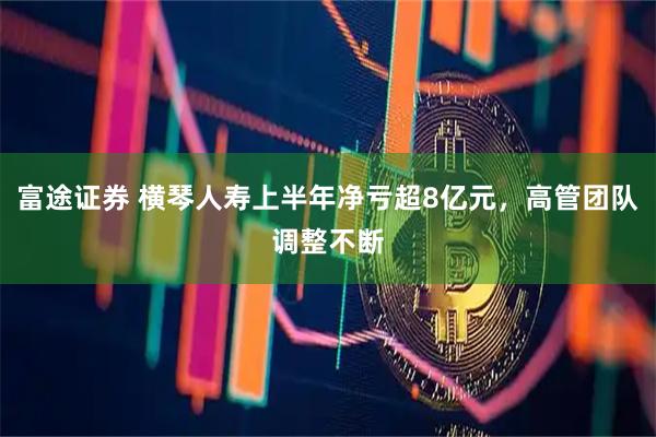 富途证券 横琴人寿上半年净亏超8亿元,高管团队调整不断