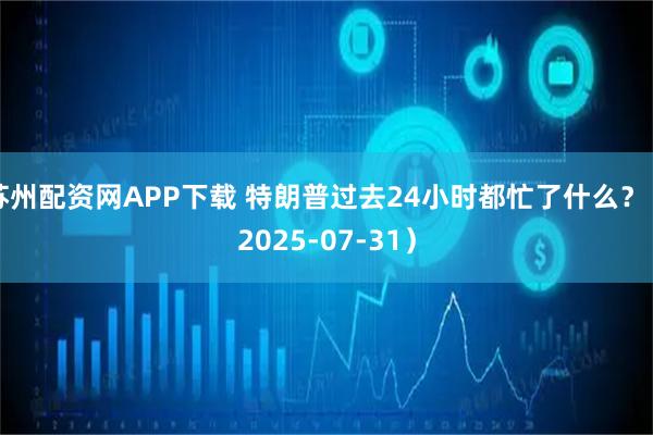 苏州配资网APP下载 特朗普过去24小时都忙了什么?(2025-07-31)