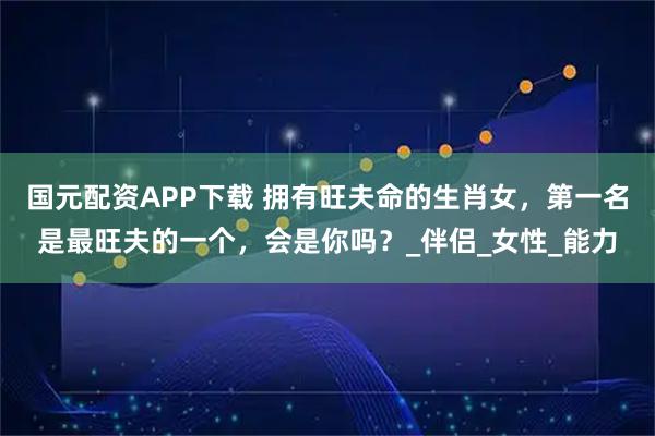 国元配资APP下载 拥有旺夫命的生肖女，第一名是最旺夫的一个，会是你吗？_伴侣_女性_能力