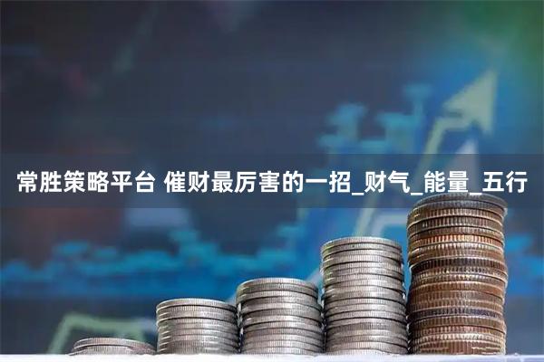 常胜策略平台 催财最厉害的一招_财气_能量_五行