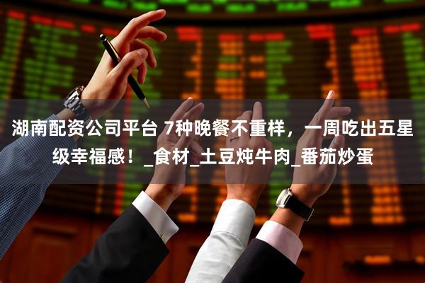 湖南配资公司平台 7种晚餐不重样,一周吃出五星级幸福感!_食材_土豆炖牛肉_番茄炒蛋