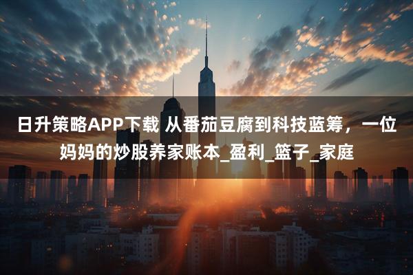 日升策略APP下载 从番茄豆腐到科技蓝筹,一位妈妈的炒股养家账本_盈利_篮子_家庭