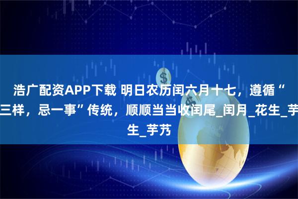 浩广配资APP下载 明日农历闰六月十七,遵循“尝三样,忌一事”传统,顺顺当当收闰尾_闰月_花生_芋艿