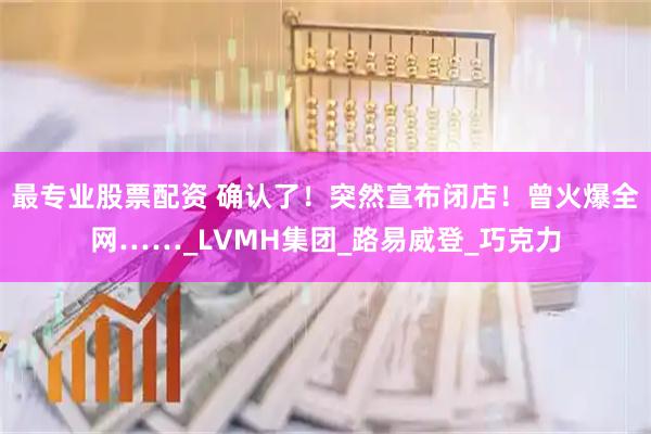 最专业股票配资 确认了!突然宣布闭店!曾火爆全网……_LVMH集团_路易威登_巧克力