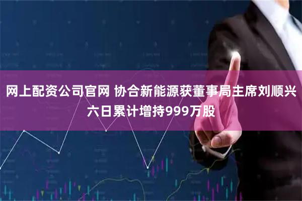 网上配资公司官网 协合新能源获董事局主席刘顺兴六日累计增持999万股