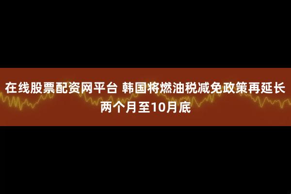 在线股票配资网平台 韩国将燃油税减免政策再延长两个月至10月底