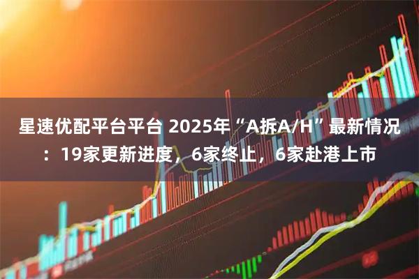 星速优配平台平台 2025年“A拆A/H”最新情况：19家更新进度，6家终止，6家赴港上市