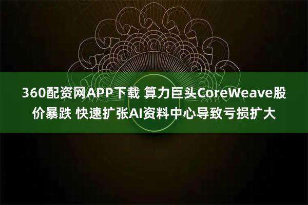 360配资网APP下载 算力巨头CoreWeave股价暴跌 快速扩张AI资料中心导致亏损扩大