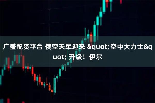 广盛配资平台 俄空天军迎来 "空中大力士" 升级！伊尔