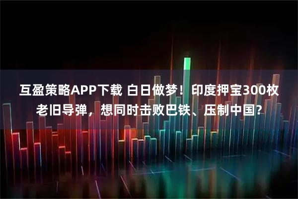 互盈策略APP下载 白日做梦！印度押宝300枚老旧导弹，想同时击败巴铁、压制中国？