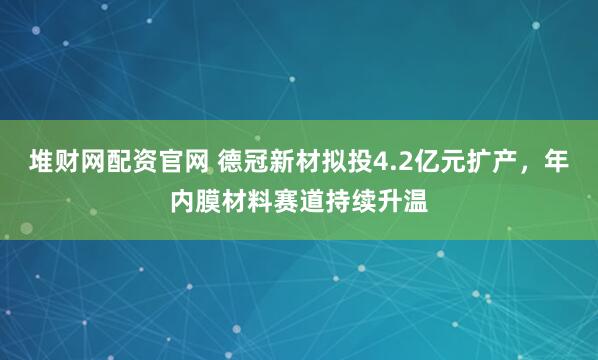 堆财网配资官网 德冠新材拟投4.2亿元扩产，年内膜材料赛道持续升温