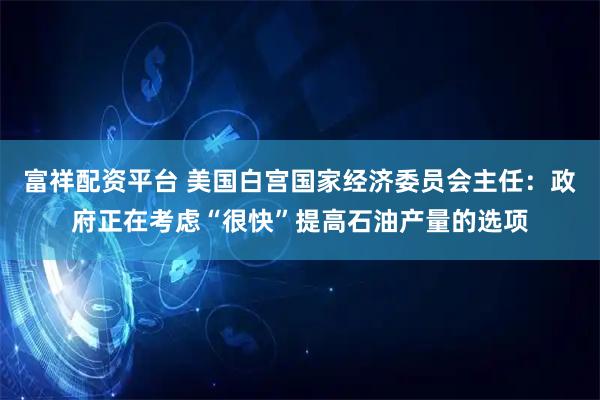 富祥配资平台 美国白宫国家经济委员会主任：政府正在考虑“很快”提高石油产量的选项