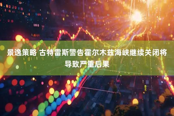 景逸策略 古特雷斯警告霍尔木兹海峡继续关闭将导致严重后果